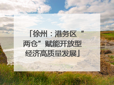徐州：港务区“两仓”赋能开放型经济高质量发展