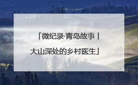微纪录·青岛故事丨大山深处的乡村医生