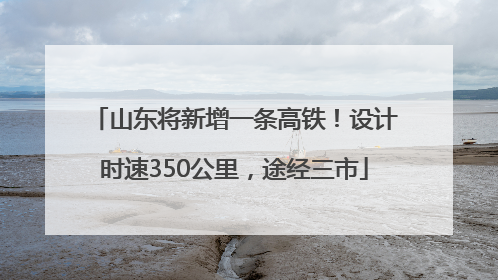 山东将新增一条高铁！设计时速350公里，途经三市