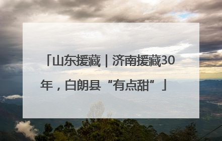 山东援藏｜济南援藏30年，白朗县“有点甜”