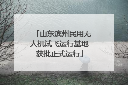 山东滨州民用无人机试飞运行基地获批正式运行