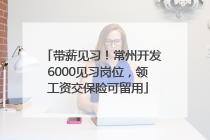 带薪见习！常州开发6000见习岗位，领工资交保险可留用
