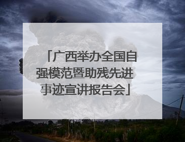 广西举办全国自强模范暨助残先进事迹宣讲报告会