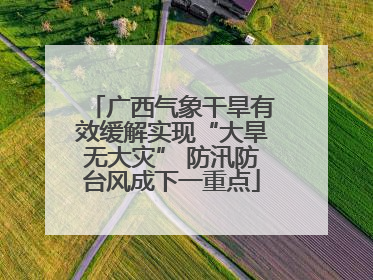 广西气象干旱有效缓解实现“大旱无大灾” 防汛防台风成下一重点