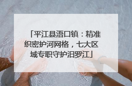 平江县浯口镇：精准织密护河网格，七大区域专职守护汨罗江