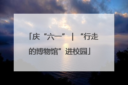 庆“六一”｜“行走的博物馆”进校园