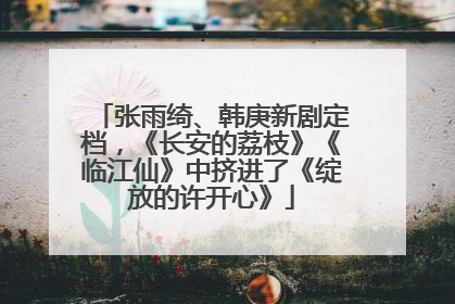 张雨绮、韩庚新剧定档，《长安的荔枝》《临江仙》中挤进了《绽放的许开心》