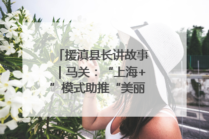 援滇县长讲故事｜马关：“上海+”模式助推“美丽产业”幸福绽放