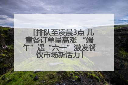排队至凌晨3点 儿童餐订单量高涨 “端午”遇“六一”激发餐饮市场新活力