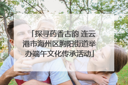 探寻药香古韵 连云港市海州区朐阳街道举办端午文化传承活动