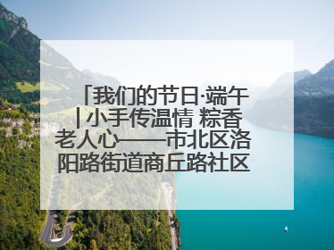 我们的节日·端午│小手传温情 粽香老人心——市北区洛阳路街道商丘路社区携手共建单位开展端午主题活动