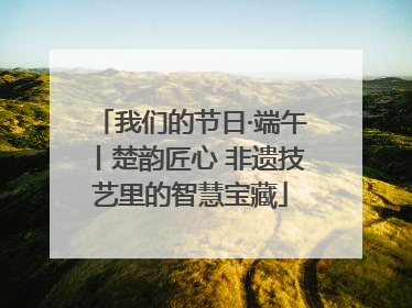 我们的节日·端午丨楚韵匠心 非遗技艺里的智慧宝藏