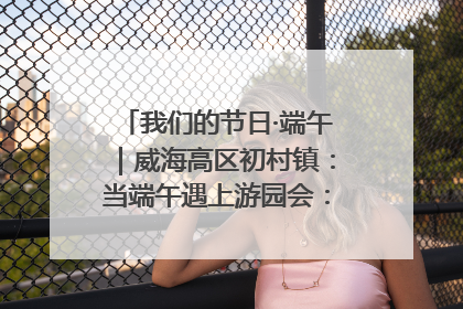 我们的节日·端午｜威海高区初村镇：当端午遇上游园会：来一场“粽”享欢乐的趣味冒险！