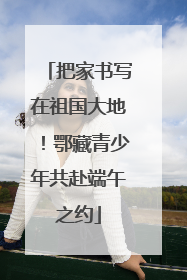 把家书写在祖国大地！鄂藏青少年共赴端午之约