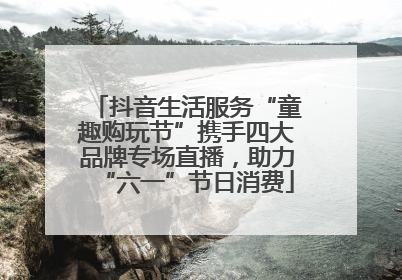 抖音生活服务“童趣购玩节”携手四大品牌专场直播，助力“六一”节日消费