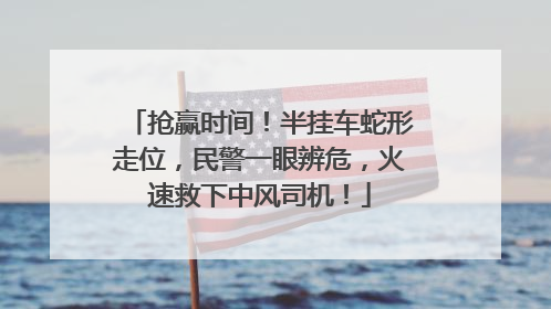 抢赢时间！半挂车蛇形走位，民警一眼辨危，火速救下中风司机！