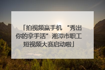 拍视频赢手机 “秀出你的拿手活”湘潭市职工短视频大赛启动啦