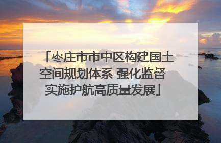 枣庄市市中区构建国土空间规划体系 强化监督实施护航高质量发展