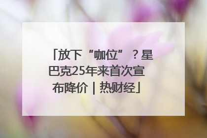 放下“咖位”？星巴克25年来首次宣布降价｜热财经