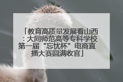 教育高质量发展看山西：大同师范高等专科学校第一届“忘忧杯”电商直播大赛圆满收官