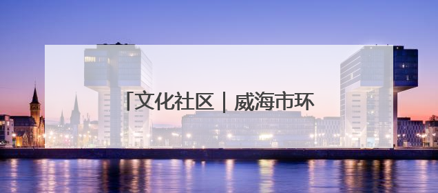 文化社区｜威海市环翠区北门外社区：打造有温度的文化社区