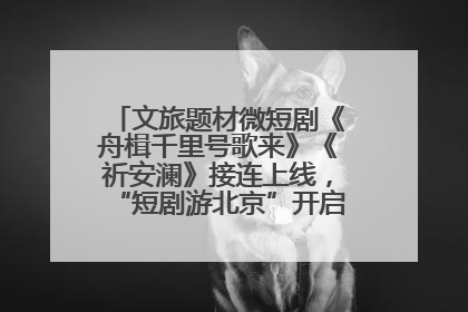 文旅题材微短剧《舟楫千里号歌来》《祈安澜》接连上线，“短剧游北京”开启大运河文化之旅