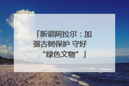 新疆阿拉尔：加强古树保护 守好“绿色文物”