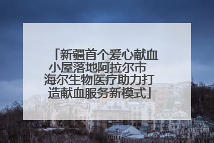 新疆首个爱心献血小屋落地阿拉尔市 海尔生物医疗助力打造献血服务新模式