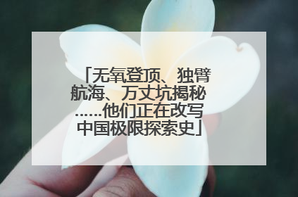 无氧登顶、独臂航海、万丈坑揭秘……他们正在改写中国极限探索史