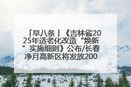 早八条丨《吉林省2025年适老化改造“焕新”实施细则》公布/长春净月高新区将发放200万元汽车消费券！