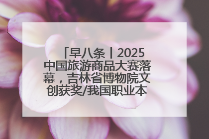 早八条丨2025中国旅游商品大赛落幕，吉林省博物院文创获奖/我国职业本科高校加速扩容