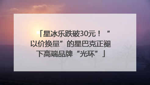 星冰乐跌破30元！“以价换量”的星巴克正褪下高端品牌“光环”