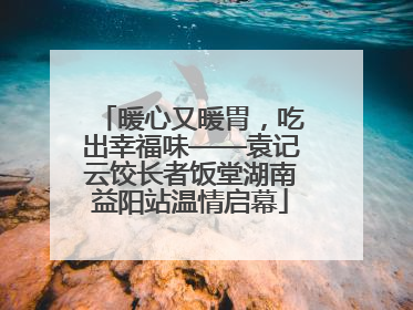 暖心又暖胃，吃出幸福味——袁记云饺长者饭堂湖南益阳站温情启幕