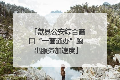 歙县公安综合窗口“一窗通办”跑出服务加速度