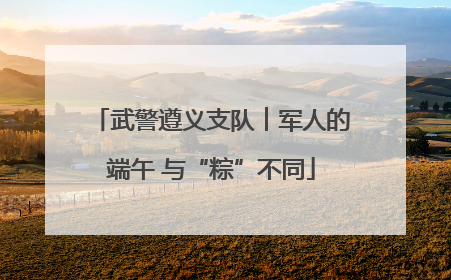 武警遵义支队︱军人的端午 与“粽”不同