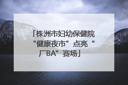 株洲市妇幼保健院“健康夜市”点亮“厂BA”赛场