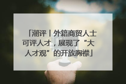 潮评丨外籍商贸人士可评人才，展现了“大人才观”的开放胸襟