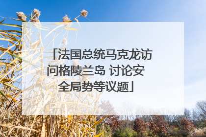 法国总统马克龙访问格陵兰岛 讨论安全局势等议题