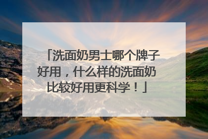 洗面奶男士哪个牌子好用，什么样的洗面奶比较好用更科学！