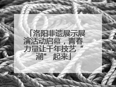 洛阳非遗展示展演活动启幕，青春力量让千年技艺“潮” 起来