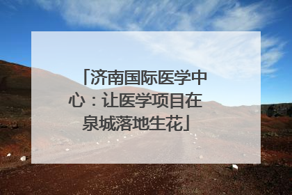 济南国际医学中心：让医学项目在泉城落地生花