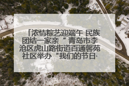 浓情粽艺迎端午 民族团结一家亲“ 青岛市李沧区虎山路街道百通馨苑社区举办“我们的节日·端午“主题活动