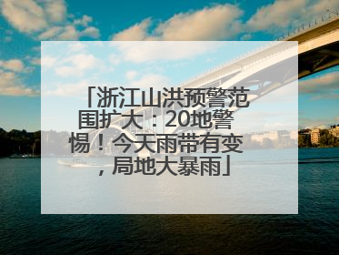 浙江山洪预警范围扩大：20地警惕！今天雨带有变，局地大暴雨