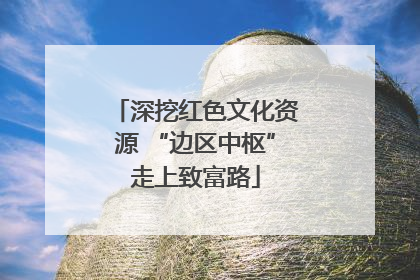 深挖红色文化资源 “边区中枢”走上致富路