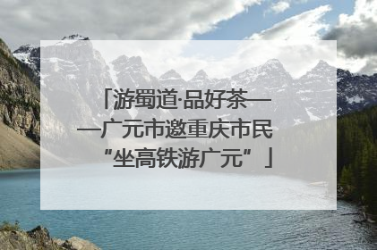 游蜀道·品好茶——广元市邀重庆市民“坐高铁游广元”