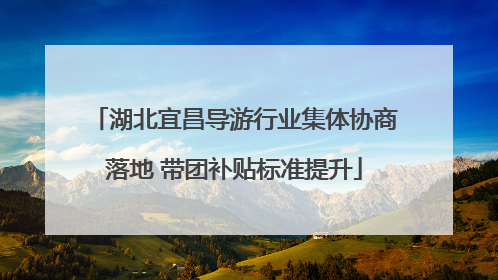 湖北宜昌导游行业集体协商落地 带团补贴标准提升