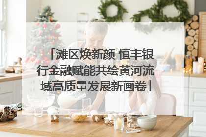 滩区焕新颜 恒丰银行金融赋能共绘黄河流域高质量发展新画卷