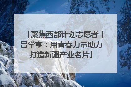 聚焦西部计划志愿者丨吕学亨：用青春力量助力打造新疆产业名片