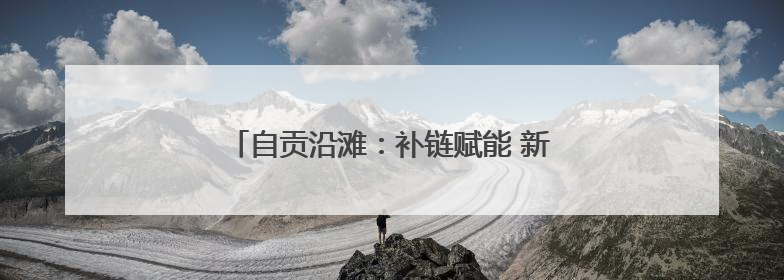 自贡沿滩：补链赋能 新签约两个精细化工项目