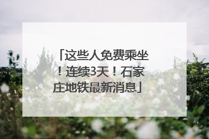 这些人免费乘坐！连续3天！石家庄地铁最新消息